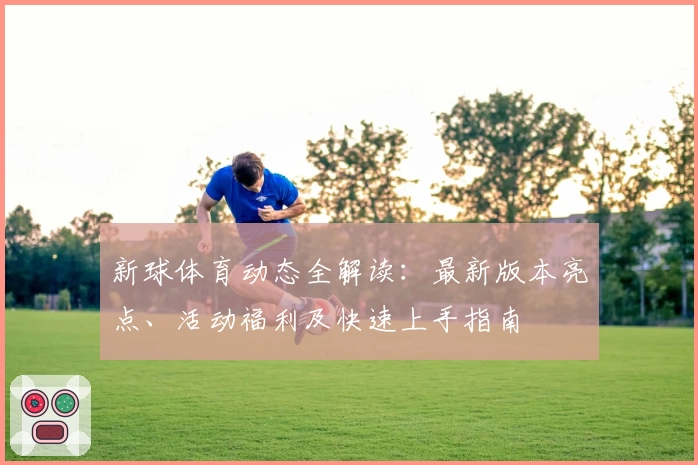 新球体育动态全解读：最新版本亮点、活动福利及快速上手指南
