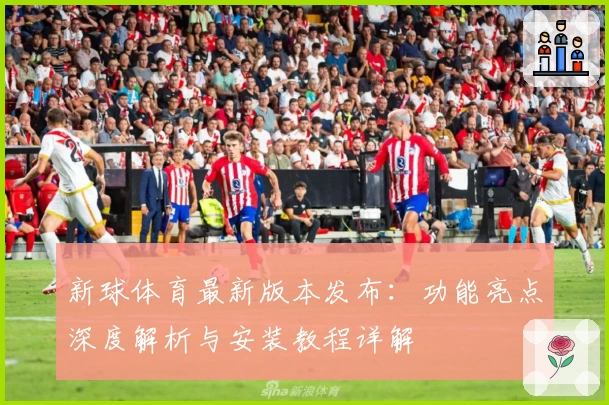 新球体育最新版本发布：功能亮点深度解析与安装教程详解