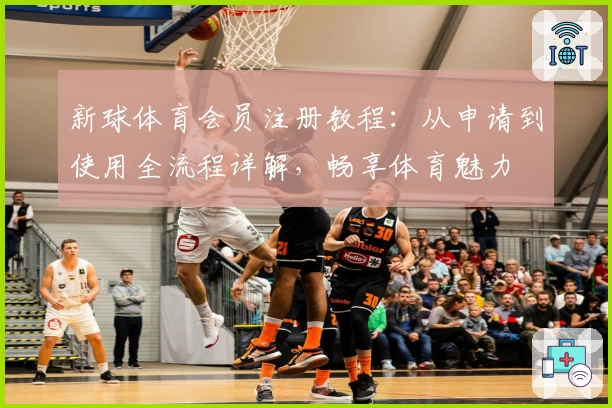 新球体育会员注册教程：从申请到使用全流程详解，畅享体育魅力