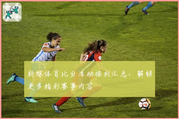 新球体育比分活动福利汇总，解锁更多精彩赛事内容