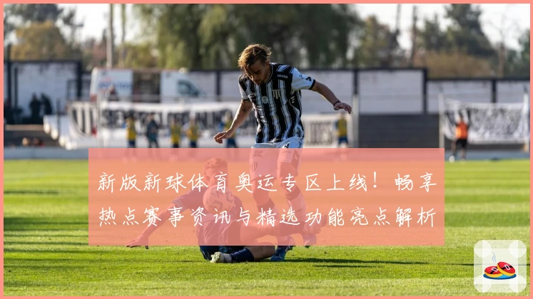 新版新球体育奥运专区上线！畅享热点赛事资讯与精选功能亮点解析