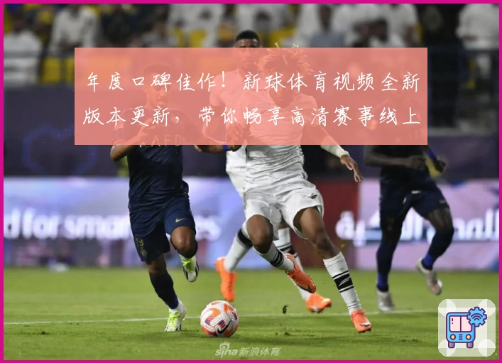 年度口碑佳作！新球体育视频全新版本更新，带你畅享高清赛事线上观看体验