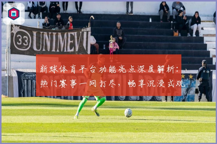 新球体育平台功能亮点深度解析：热门赛事一网打尽，畅享沉浸式观赛体验