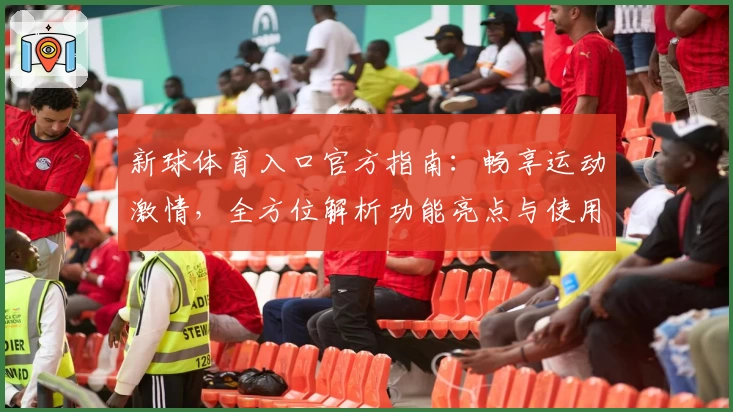 新球体育入口官方指南：畅享运动激情，全方位解析功能亮点与使用体验