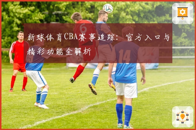 新球体育CBA赛事追踪：官方入口与精彩功能全解析
