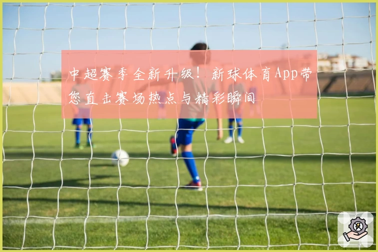 中超赛季全新升级！新球体育App带您直击赛场热点与精彩瞬间