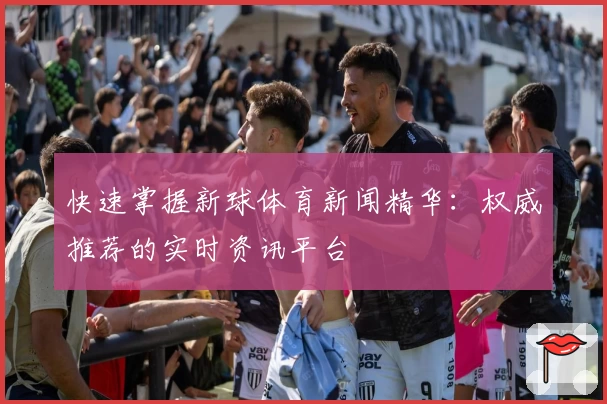 快速掌握新球体育新闻精华:权威推荐的实时资讯平台