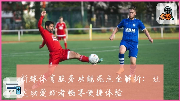 新球体育服务功能亮点全解析：让运动爱好者畅享便捷体验