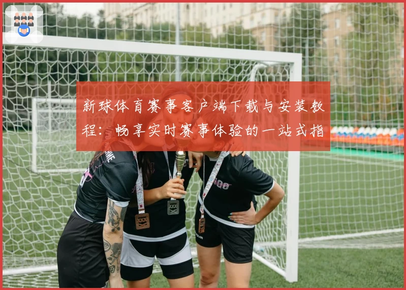 新球体育赛事客户端下载与安装教程：畅享实时赛事体验的一站式指南