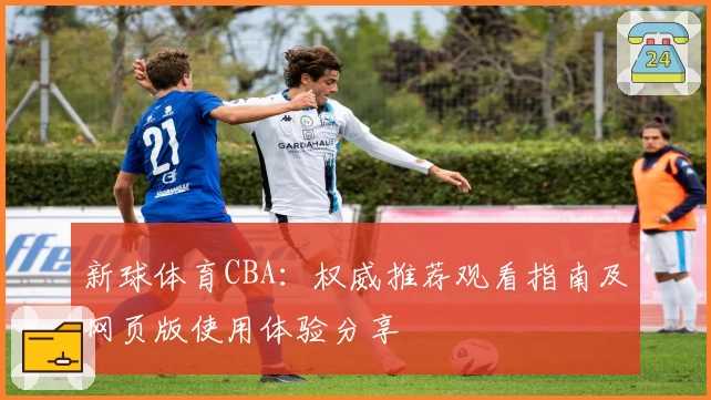 新球体育CBA：权威推荐观看指南及网页版使用体验分享