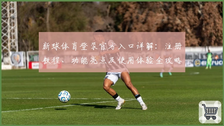 新球体育登录官方入口详解：注册教程、功能亮点及使用体验全攻略_1