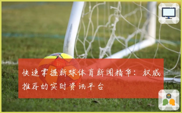 快速掌握新球体育新闻精华：权威推荐的实时资讯平台