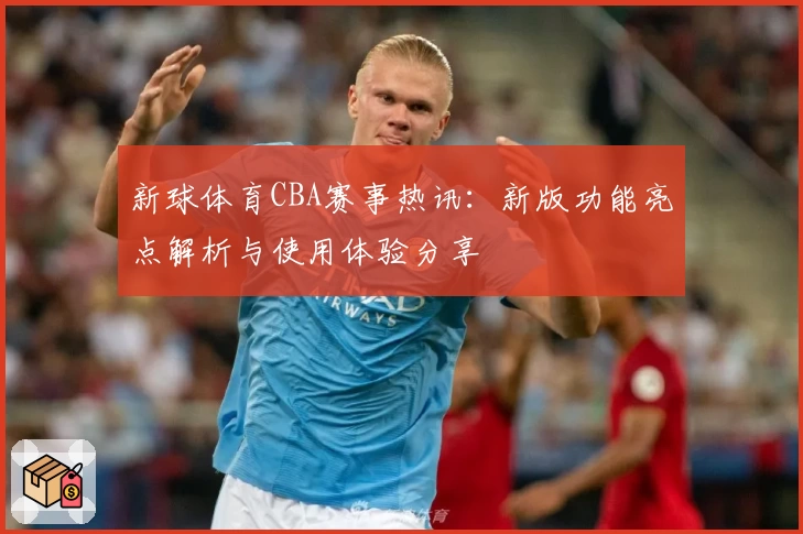 新球体育CBA赛事热讯：新版功能亮点解析与使用体验分享