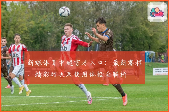 新球体育中超官方入口：最新赛程、精彩对决及使用体验全解析