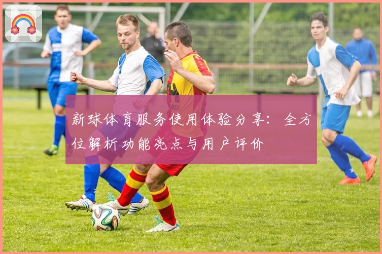 新球体育服务使用体验分享：全方位解析功能亮点与用户评价